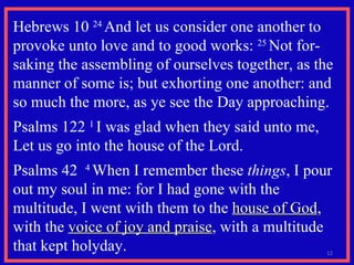 Hebrews 10  24  And let us consider one another to provoke unto love and to good works:  25  Not for-saking the assembling of ourselves together, as the manner of some is; but exhorting one another: and so much the more, as ye see the Day approaching.   Psalms 122  1  I was glad when they said unto me,  Let us go into the house of the Lord.  Psalms 42  4  When I remember these  things , I pour out my soul in me: for I had gone with the multitude, I went with them to the  house of God , with the  voice of joy and praise , with a multitude that kept holyday.  