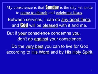 My conscience is that  Sunday  is the day set aside to  come to church  and  celebrate Jesus . Between services, I can do  any good thing , and  God  will be  pleased  with it and me. But if  your  conscience condemns  you ,  don't go  against  your conscience. Do the  very best  you can to live for God according to  His Word  and by  His Holy Spirit . 