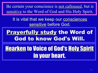 Be certain your conscience is  not calloused , but is  sensitive  to the Word of God and His Holy Spirit. It is vital that we keep our  consciences sensitive  before God. Prayerfully study  the Word of God to know God's Will. Hearken  to Voice of God's  Holy Spirit  in your heart. 