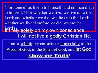 7  For none of us liveth to himself, and no man dieth to himself.  8  For whether we live, we live unto the Lord; and whether we die, we die unto the Lord: whether we live therefore, or die, we are the Lord's.  If I rely  solely  on my own conscience,  I will not live a  godly  Christian life. I must  submit  my conscience  prayerfully  to the  Word of God , in the  Spirit of God , and  let God   show me Truth ! 