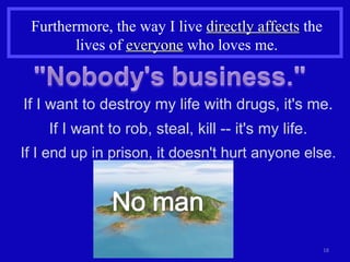 Furthermore, the way I live  directly affects  the lives of  everyone  who loves me. If I want to destroy my life with drugs, it's me. If I want to rob, steal, kill -- it's my life. If I end up in prison, it doesn't hurt anyone else. 