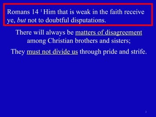 Romans 14  1  Him that is weak in the faith receive ye,  but  not to doubtful disputations.  There will always be  matters of disagreement  among Christian brothers and sisters; They  must not divide us  through pride and strife. 