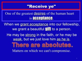 "Receive ye" One of the greatest  desires  of the human heart  is  acceptance . When we  grant acceptance  into our fellowship, we grant a beautiful  gift  to a person. He may be  strong  in the faith, or he may be  weak , but we just love him  as he is . Matters on which we can't compromise. 