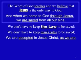 The Word of God  teaches  and we  believe  that  Jesus  is the only way to God, And when we come to God  through Jesus ,  we  are saved  from all our sins. We don't have to keep  the Law  to be saved; We don't have to keep  man's rules  to be saved; We are  accepted  in Jesus Christ,  as we are . 