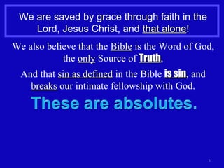 We are saved by grace through faith in the Lord, Jesus Christ, and  that alone ! We also believe that the  Bible  is the Word of God, the  only  Source of  Truth , And that  sin as defined  in the Bible  is sin , and  breaks  our intimate fellowship with God. 