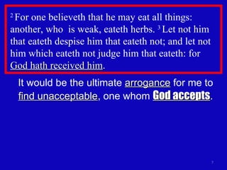 2  For one believeth that he may eat all things: another, who  is weak, eateth herbs.  3  Let not him that eateth despise him that eateth not; and let not him which eateth not judge him that eateth: for  God hath received him .  It would be the ultimate  arrogance  for me to  find unacceptable , one whom  God accepts . 