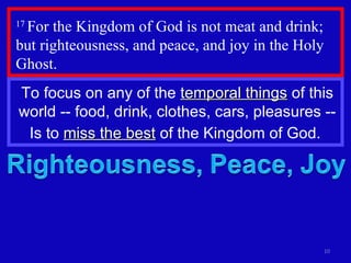 17  For the Kingdom of God is not meat and drink; but righteousness, and peace, and joy in the Holy Ghost.  To focus on any of the  temporal things  of this world -- food, drink, clothes, cars, pleasures -- Is to  miss the best  of the Kingdom of God.  