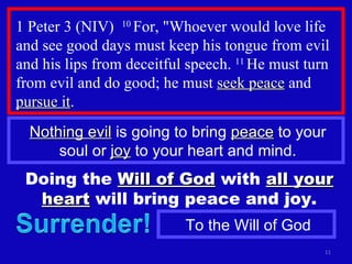 1 Peter 3 (NIV)  10  For, "Whoever would love life and see good days must keep his tongue from evil and his lips from deceitful speech.  11  He must turn from evil and do good; he must  seek peace  and  pursue it . Nothing evil  is going to bring  peace  to your soul or  joy  to your heart and mind. Doing the  Will of God  with  all your heart  will bring peace and joy. To the Will of God 