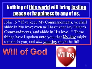 Nothing of  this world  will bring  lasting   peace  or  happiness  to any of us. John 15  10  If ye keep My Commandments, ye shall abide in My love; even as I have kept My Father's Commandments, and abide in His love.  11  These things have I spoken unto you, that  My Joy  might remain in you, and  that   your joy  might be full. 