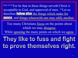 Rom 14:18  For he that in these things serveth Christ  is  acceptable to God, and approved of men.  19  Let us therefore  follow after  the things which make for  peace , and  things wherewith one may edify another .  Too many Christians  focus  on the points about which we may  disagree , While  ignoring  the many points on which we  agree . 