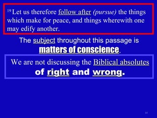 19  Let us therefore  follow after   (pursue)  the things which make for peace, and things wherewith one may edify another.  The  subject  throughout this passage is  matters of conscience . We are not discussing the  Biblical absolutes   of  right  and  wrong . 