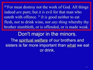 20  For meat destroy not the work of God. All things indeed  are  pure; but  it is  evil for that man who eateth with offence.  21  It is  good neither to eat  flesh, nor to drink wine, nor  any thing  whereby thy brother stumbleth, or is offended, or is made weak. Don't major in the minors. The  spiritual welfare  of our brothers and sisters is far more important than  what  we eat or drink. 