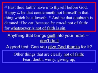 22  Hast thou faith? have  it  to thyself before God. Happy  is  he that condemneth not himself in that thing which he alloweth.  23  And he that doubteth is damned if he eat, because  he eateth  not of faith:  for  whatsoever  is  not of faith is sin . Anything that brings  guilt  into your heart --  don't do it . A good test: Can you  give God thanks  for it? Other things that are clearly  not of faith :  Fear, doubt, worry, giving up,  