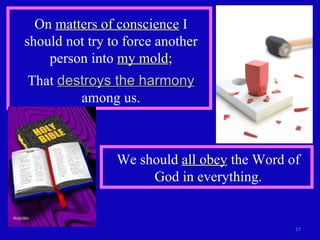 On  matters of conscience  I should not try to force another person into  my mold ; That  destroys the harmony  among us. We should  all obey  the Word of God in everything. 