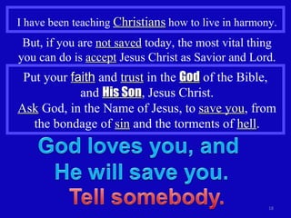I have been teaching  Christians  how to live in harmony. But, if you are  not saved  today, the most vital thing you can do is  accept  Jesus Christ as Savior and Lord. Put your  faith  and  trust  in the  God  of the Bible,  and  His Son , Jesus Christ. Ask  God, in the Name of Jesus, to  save you , from the bondage of  sin  and the torments of  hell . 