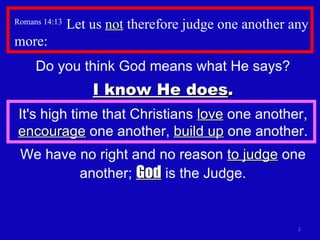 Romans 14:13  Let us  not  therefore judge one another any more: Do you think God means what He says? I know He does . It's high time that Christians  love  one another,  encourage  one another,  build up  one another. We have no right and no reason  to judge  one another;  God  is the Judge. 
