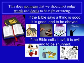 This does  not mean  that we should not judge  words  and  deeds  to be right or wrong. If the Bible calls it evil, it is evil, and to be shunned. If the Bible says a thing is good, it is good, and to be obeyed. Worship 