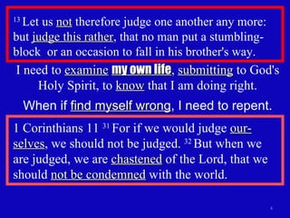 13  Let us  not  therefore judge one another any more: but  judge this rather , that no man put a stumbling-block  or an occasion to fall in his brother's way.  1 Corinthians 11  31  For if we would judge  our-selves , we should not be judged.  32  But when we are judged, we are  chastened  of the Lord, that we should  not be condemned  with the world. I need to  examine   my own life ,  submitting  to God's Holy Spirit, to  know  that I am doing right. When if  find myself wrong , I need to repent. 