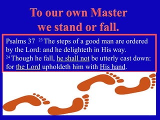 Psalms 37  23  The steps of a good man are ordered by the Lord: and he delighteth in His way.  24  Though he fall,  he shall not  be utterly cast down: for  the Lord  upholdeth him with  His hand . 