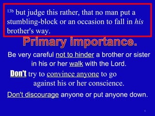 13b  but judge this rather, that no man put a stumbling-block or an occasion to fall in  his  brother's way.  Be very careful  not to hinder  a brother or sister in his or her  walk  with the Lord. Don't  try to  convince anyone  to go  against his or her conscience. Don't discourage  anyone or put anyone down. 