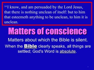 14  I know, and am persuaded by the Lord Jesus,  that there is nothing unclean of itself: but to him that esteemeth anything to be unclean, to him it is unclean.  Matters of conscience Matters about which the Bible is silent. When the  Bible  clearly speaks, all things are settled; God's Word is  absolute .  