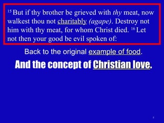 15  But if thy brother be grieved with  thy  meat, now walkest thou not  charitably   (agape) . Destroy not him with thy meat, for whom Christ died.  16  Let  not then your good be evil spoken of: Back to the original  example of food . And the concept of  Christian love . 