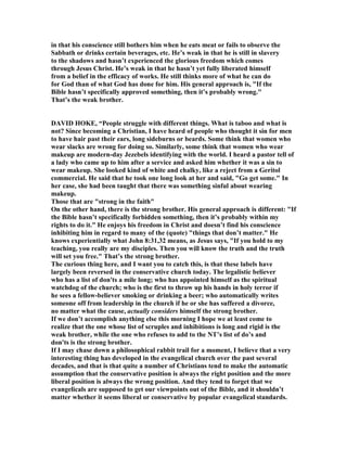 in that his conscience still bothers him when he eats meat or fails to observe the
Sabbath or drinks certain beverages, etc. He’s weak in that he is still in slavery
to the shadows and hasn’t experienced the glorious freedom which comes
through Jesus Christ. He’s weak in that he hasn’t yet fully liberated himself
from a belief in the efficacy of works. He still thinks more of what he can do
for God than of what God has done for him. His general approach is, "If the
Bible hasn’t specifically approved something, then it’s probably wrong."
That’s the weak brother.
DAVID HOKE, “People struggle with different things. What is taboo and what is
not? Since becoming a Christian, I have heard of people who thought it sin for men
to have hair past their ears, long sideburns or beards. Some think that women who
wear slacks are wrong for doing so. Similarly, some think that women who wear
makeup are modern-day Jezebels identifying with the world. I heard a pastor tell of
a lady who came up to him after a service and asked him whether it was a sin to
wear makeup. She looked kind of white and chalky, like a reject from a Geritol
commercial. He said that he took one long look at her and said, "Go get some." In
her case, she had been taught that there was something sinful about wearing
makeup.
Those that are "strong in the faith"
On the other hand, there is the strong brother. His general approach is different: "If
the Bible hasn’t specifically forbidden something, then it’s probably within my
rights to do it." He enjoys his freedom in Christ and doesn’t find his conscience
inhibiting him in regard to many of the (quote) "things that don’t matter." He
knows experientially what John 8:31,32 means, as Jesus says, "If you hold to my
teaching, you really are my disciples. Then you will know the truth and the truth
will set you free." That’s the strong brother.
The curious thing here, and I want you to catch this, is that these labels have
largely been reversed in the conservative church today. The legalistic believer
who has a list of don'ts a mile long; who has appointed himself as the spiritual
watchdog of the church; who is the first to throw up his hands in holy terror if
he sees a fellow-believer smoking or drinking a beer; who automatically writes
someone off from leadership in the church if he or she has suffered a divorce,
no matter what the cause, actually considers himself the strong brother.
If we don’t accomplish anything else this morning I hope we at least come to
realize that the one whose list of scruples and inhibitions is long and rigid is the
weak brother, while the one who refuses to add to the T’s list of do’s and
don'ts is the strong brother.
If I may chase down a philosophical rabbit trail for a moment, I believe that a very
interesting thing has developed in the evangelical church over the past several
decades, and that is that quite a number of Christians tend to make the automatic
assumption that the conservative position is always the right position and the more
liberal position is always the wrong position. And they tend to forget that we
evangelicals are supposed to get our viewpoints out of the Bible, and it shouldn’t
matter whether it seems liberal or conservative by popular evangelical standards.
 