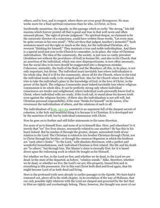 others, and to love, and to respect, where there are even great divergences. No man
works more for a final spiritual consensus than he who, in Christ, so lives.
Incidentally meantime, the Apostle, in this passage which so curbs "the strong," lets fall
maxims which forever protect all that is good and true in that well-worn and often
misused phrase, "the right of private judgment." No spiritual despot, no claimant to be
the autocratic director of a conscience, could have written those words, "Let every man
be quite certain in his own mind"; "Who art thou that judgest Another’s domestic?" Such
sentences assert not the right so much as the duty, for the individual Christian, of a
reverent "thinking for himself." They maintain a true and noble individualism. And there
is a special need just now in the Church to remember, in its place, the value of Christian
individualism. The idea of the community, the society, is just now so vastly prevalent
(doubtless not without the providence of God) in human life, and also in the Church, that
an assertion of the individual, which was once disproportionate, is now often necessary,
lest the social idea in its turn should be exaggerated into a dangerous mistake.
Coherence, mutuality, the truth of the Body and the Members; all this, in its place, is not
only important, but divine. The individual must inevitably lose where individualism is
his whole idea. But it is ill for the community, above all for the Church, where in the total
the individual tends really to be merged and lost. Alas for the Church where the Church
tries to take the individual’s place in the knowledge of God, in the love of Christ, in the
power of the Spirit. The religious Community must indeed inevitably lose where religious
communism is its whole idea. It can be perfectly strong only where individual
consciences are tender and enlightened; where individual souls personally know God in
Christ; where individual wills are ready, if the Lord call, to stand alone for known truth
even against the religious Society; -if there also the individualism is not self-will, but
Christian personal responsibility; if the man "thinks for himself" on his knees; if he
reverences the individualism of others, and the relations of each to all.
The individualism of Rom_14:1-23, asserted in an argument full of the deepest secrets of
cohesion, is the holy and healthful thing it is because it is Christian. It is developed not
by the assertion of self, but by individual communion with Christ.
Now he goes on to further and still fuller statements in the same direction.
For none of us to himself lives, and none of us to himself dies. How, and wherefore? Is it
merely that "we" live lives always, necessarily related to one another? He has this in his
heart indeed. But he reaches it through the greater, deeper, antecedent truth of our
relation to the Lord. The Christian is related to his brother Christian through Christ, not
to Christ through his brother, or through the common Organism in which the brethren
are "each other’s limbs." "To the Lord," with absolute directness, with a perfect and
wonderful immediateness, each individual Christian is first related. His life and his death
are "to others," but through him. The Master’s claim is eternally first; for it is based
direct upon the redeeming work in which He bought us for Himself.
For whether we live, to the Lord we live; and whether we be dead, to the Lord we are
dead; in the state of the departed, as before, "relation stands." Alike, therefore, whether
we be dead, or whether we live, the Lord’s we are; His property, bound first and in
everything to His possession. For to this end Christ both died and lived again, that He
might become Lord of us both dead and living.
Here is the profound truth seen already in earlier passages in the Epistle. We have had it
reasoned out, above all in the sixth chapter, in its revelation of the way of Holiness, that
our only possible right relations with the Lord are clasped and governed by the fact that
to Him we rightly and everlastingly belong. There, however, the thought was more of our
 