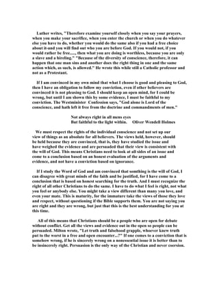 Luther writes, "Therefore examine yourself closely when you say your prayers,
when you make your sacrifice, when you enter the church or when you do whatever
else you have to do, whether you would do the same also if you had a free choice
about it-and you will find out who you are before God. If you would not, if you
would rather be free....., then what you are doing is worthless, because you are only
a slave and a hireling." "Because of the diversity of conscience, therefore, it can
happen that one man sins and another does the right thing in one and the same
action which, as such, is allowed." He wrote this while still a Catholic professor and
not as a Protestant.
If I am convinced in my own mind that what I choose is good and pleasing to God,
then I have an obligation to follow my conviction, even if other believers are
convinced it is not pleasing to God. I should keep an open mind, for I could be
wrong, but until I am shown this by some evidence, I must be faithful to my
conviction. The Westminister Confession says, "God alone is Lord of the
conscience, and hath left it free from the doctrine and commandments of men."
ot always right in all mens eyes
But faithful to the light within. Oliver Wendell Holmes
We must respect the rights of the individual conscience and not set up our
view of things as an absolute for all believers. The views held, however, should
be held because they are convinced, that is, they have studied the issue and
have weighed the evidence and are persuaded that their view is consistent with
the will of God. This means Christians need to look at all sides of an issue and
come to a conclusion based on an honest evaluation of the arguments and
evidence, and not have a conviction based on ignorance.
If I study the Word of God and am convinced that somthing is the will of God, I
can disagree with great minds of the faith and be justified, for I have come to a
conclusion that is based on honest searching for the truth. And I must recognize the
right of all other Christians to do the same. I have to do what I feel is right, not what
you feel or anybody else. You might take a view different than many you love, and
even your mate. This is maturity, for the immature take the views of those they love
and respect, without questioning if the Bible supports them. You are not saying you
are right and they are wrong, but just that this is the best understanding for you at
this time.
All of this means that Christians should be a people who are open for debate
without conflict. Get all the views and evidence out in the open so people can be
persuaded. Milton wrote, "Let truth and falsehood grapple, whoever knew truth
put to the worst in a free and open encounter...?" If one comes to a conviction that is
somehow wrong, if he is sincerely wrong on a nonessential issue it is better than to
be insincerely right. Persuasion is the only way of the Christian and never coersion.
 