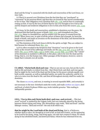 dead and the living” is connected with the death and resurrection of the Lord Jesus, we
may reply,
(1) That it is secured over Christians from the fact that they are “purchased” or
“ransomed” by his precious blood; and that they are bound by this sacred consideration
to live to him. This obligation every Christian feels 1Pe_1:18, and its force is continually
resting on him. It was by the love of Christ that he was ever brought to love God at all;
and his deepest and tenderest obligations to live to him arise from this source; 2Co_5:14-
15.
(2) Jesus, by his death and resurrection, established a dominion over the grave. He
destroyed him that had the power of death, Heb_2:14, and triumphed over him;
Col_2:15. Satan is a humbled foe; and his sceptre over the grave is wrested from his
hands. When Jesus rose, in spite of all the power of Satan and of people, he burst the
bands of death, and made an invasion on the dominions of the dead, and showed that he
had power to control all.
(3) This dominion of the Lord Jesus is felt by the spirits on high. They are subject to
him because he redeemed them; Rev_5:9.
(4) It is often revealed in the Scriptures that “dominion” was to be given to the Lord
Jesus as the reward of his sufferings and death; see the Joh_17:2, Joh_17:4-5; 5:26-29
notes; Phi_2:5-11 notes; Eph_1:20-21 notes; Heb_2:9-10; Heb_12:2 notes. The “extent”
of his dominion as mediator is affirmed, in this place, only to be over the dead and the
living; that is, over the human race. Other passages of the Scripture, however, seem to
imply that it extends over all worlds.
CLARKE, “Christ both died and rose - That we are not our own, but are the Lord’s
both in life and death, is evident from this - that Christ lived, and died, and rose again,
that he might be the Lord of the dead and the living; for his power extends equally over
both worlds: separate, as well as embodied spirits, are under his authority; and he it is
who is to raise even the dead to life: and thus all throughout eternity shall live under his
dominion.
The clause και ανεστη, and rose, is wanting in several reputable MSS., and certainly is
not necessary to the text. Griesbach omits the words, and reads απεθανε και εζησεν, died
and lived; of which Professor White says, lectio indubie genuina: “this reading is
indisputably genuine.”
GILL, “For to this end Christ both died, and rose, and revived,.... This last
word "revived" is omitted by the Vulgate Latin, but very naturally placed by the Syriac,
between Christ's dying and rising. The Alexandrian copy reads, "died and lived": and the
Ethiopic version, "died and revived": the end of all which was,
that he might be the Lord both of the dead and living; that is, of believers,
whether dead or alive; for though he is Lord of all, as God and Creator, yet his appearing
to be Lord by his dying, rising, and living again, can only have respect to them, for whom
dying he has abolished death, and destroyed Satan; whom he has redeemed from sin,
 