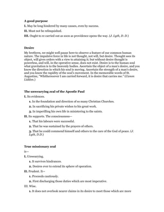 A good purpose
I. May be long hindered by many causes, even by success.
II. Must not be relinquished.
III. Ought to re carried out as soon as providence opens the way. (J. Lyth, D. D.)
Desire
My brethren, we might well pause here to observe a feature of our common human
nature. The impulsive force in life is not thought, not will, but desire. Thought sees its
object, will gives orders with a view to attaining it; but without desire thought is
powerless, and will, in the operative sense, does not exist. Desire is to the human soul
what gravitation is to the heavenly bodies. Ascertain the object of a man’s desire, and you
know the direction in which his soul is moving. Ascertain the strength of a man’s desire,
and you know the rapidity of the soul’s movement. In the memorable words of St.
Augustine, “Whithersoever I am carried forward, it is desire that carries me.” (Canon
Liddon.)
The unwearying zeal of the Apostle Paul
I. Its evidences.
1. In the foundation and direction of so many Christian Churches.
2. In sacrificing his private wishes to his great work.
3. In imperilling his own life in ministering to the saints.
II. Its supports. The consciousness—
1. That his labours were successful.
2. That he was sustained by the prayers of others.
3. That he could commend himself and others to the care of the God of peace. (J.
Lyth, D.D.)
True missionary zeal
is—
I. Unwearying.
1. It survives hindrances.
2. Desires ever to extend its sphere of operation.
II. Prudent. It—
1. Proceeds cautiously.
2. First discharging those duties which are most imperative.
III. Wise.
1. It does not overlook nearer claims in its desire to meet those which are more
 