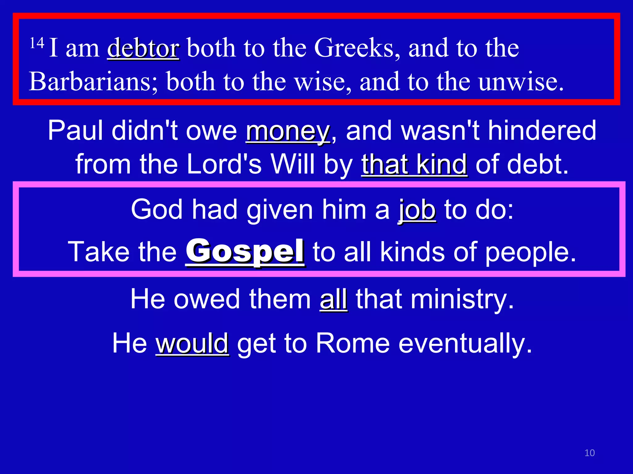 14  I am  debtor  both to the Greeks, and to the Barbarians; both to the wise, and to the unwise.  Paul didn't owe  money , and wasn't hindered from the Lord's Will by  that kind  of debt. God had given him a  job  to do: Take the  Gospel  to all kinds of people. He owed them  all  that ministry. He  would  get to Rome eventually. 