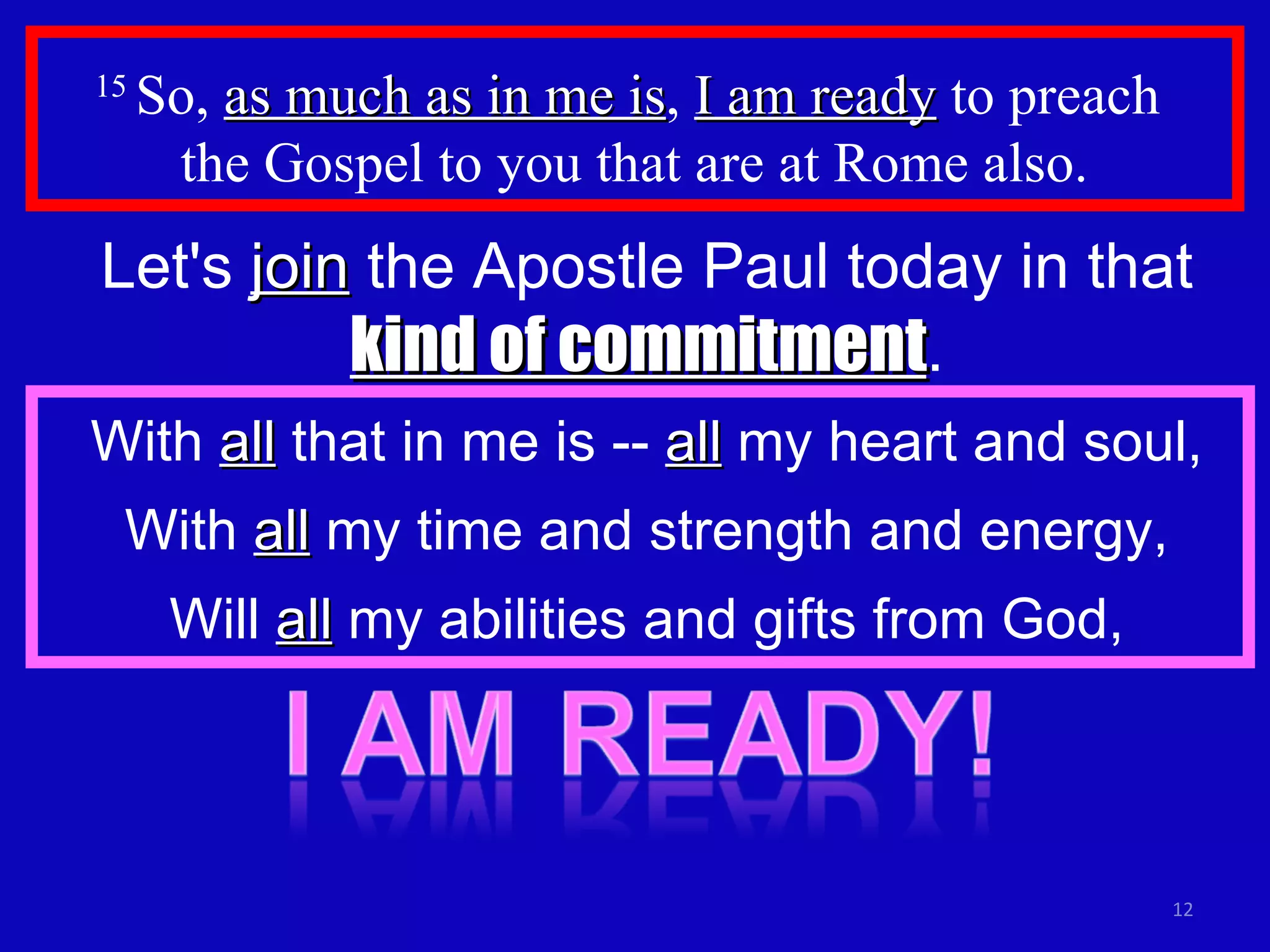 15  So,  as much as in me is ,  I am ready  to preach  the Gospel to you that are at Rome also.  Let's  join  the Apostle Paul today in that  kind of commitment . With  all  that in me is --  all  my heart and soul, With  all  my time and strength and energy, Will  all  my abilities and gifts from God, 