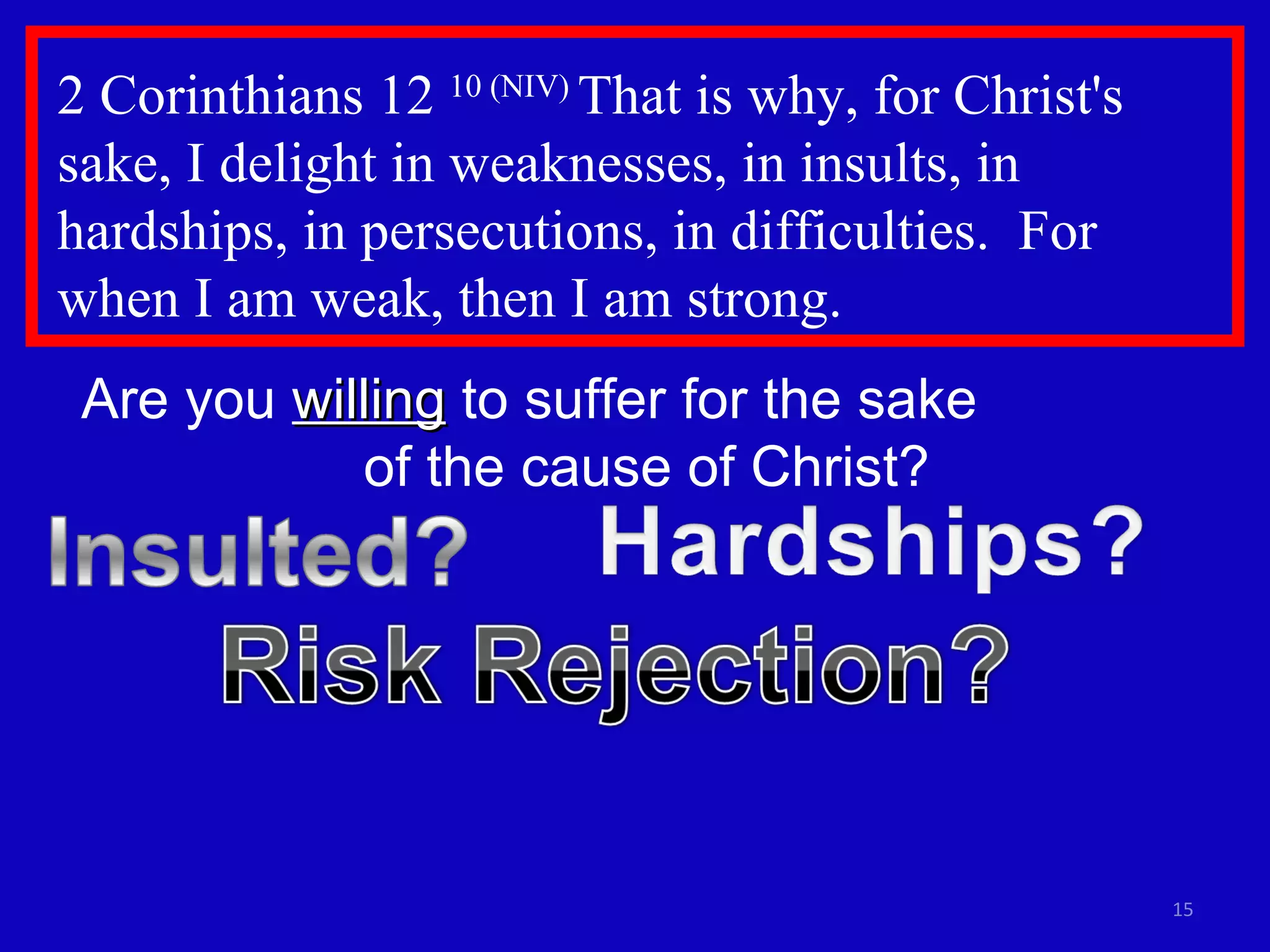 2 Corinthians 12  10 (NIV)  That is why, for Christ's sake, I delight in weaknesses, in insults, in hardships, in persecutions, in difficulties.  For  when I am weak, then I am strong. Are you  willing  to suffer for the sake  of the cause of Christ? 