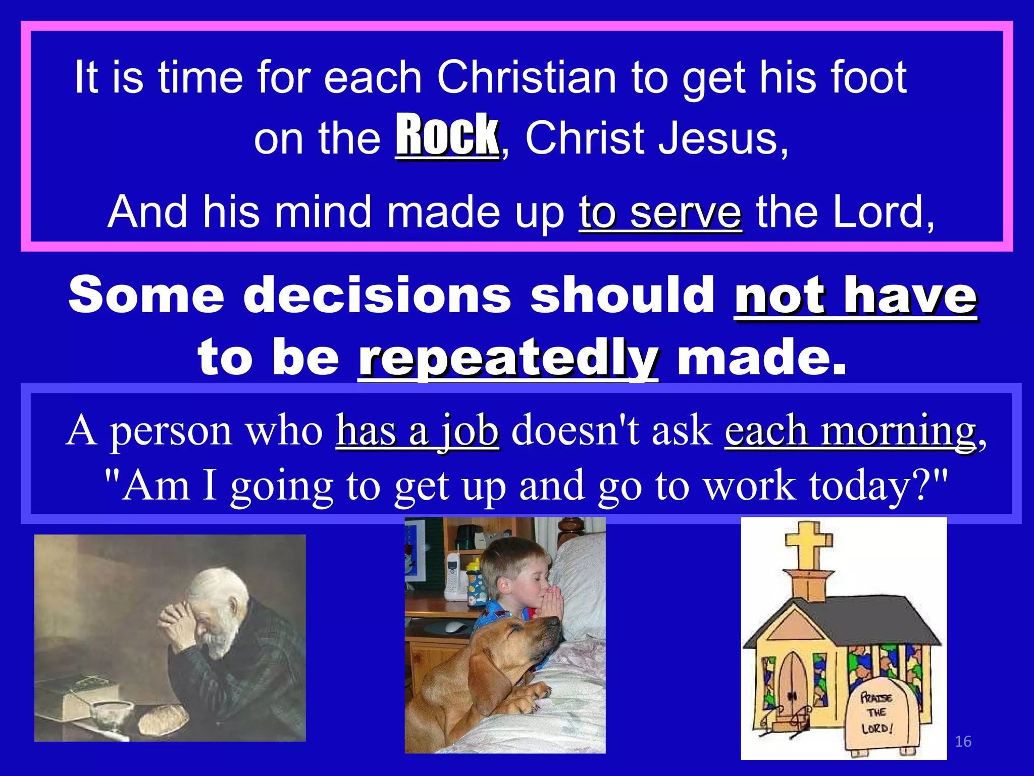 It is time for each Christian to get his foot  on the  Rock , Christ Jesus, And his mind made up  to serve  the Lord, Some decisions should  not have  to be  repeatedly  made. A person who  has a job  doesn't ask  each morning , "Am I going to get up and go to work today?" 