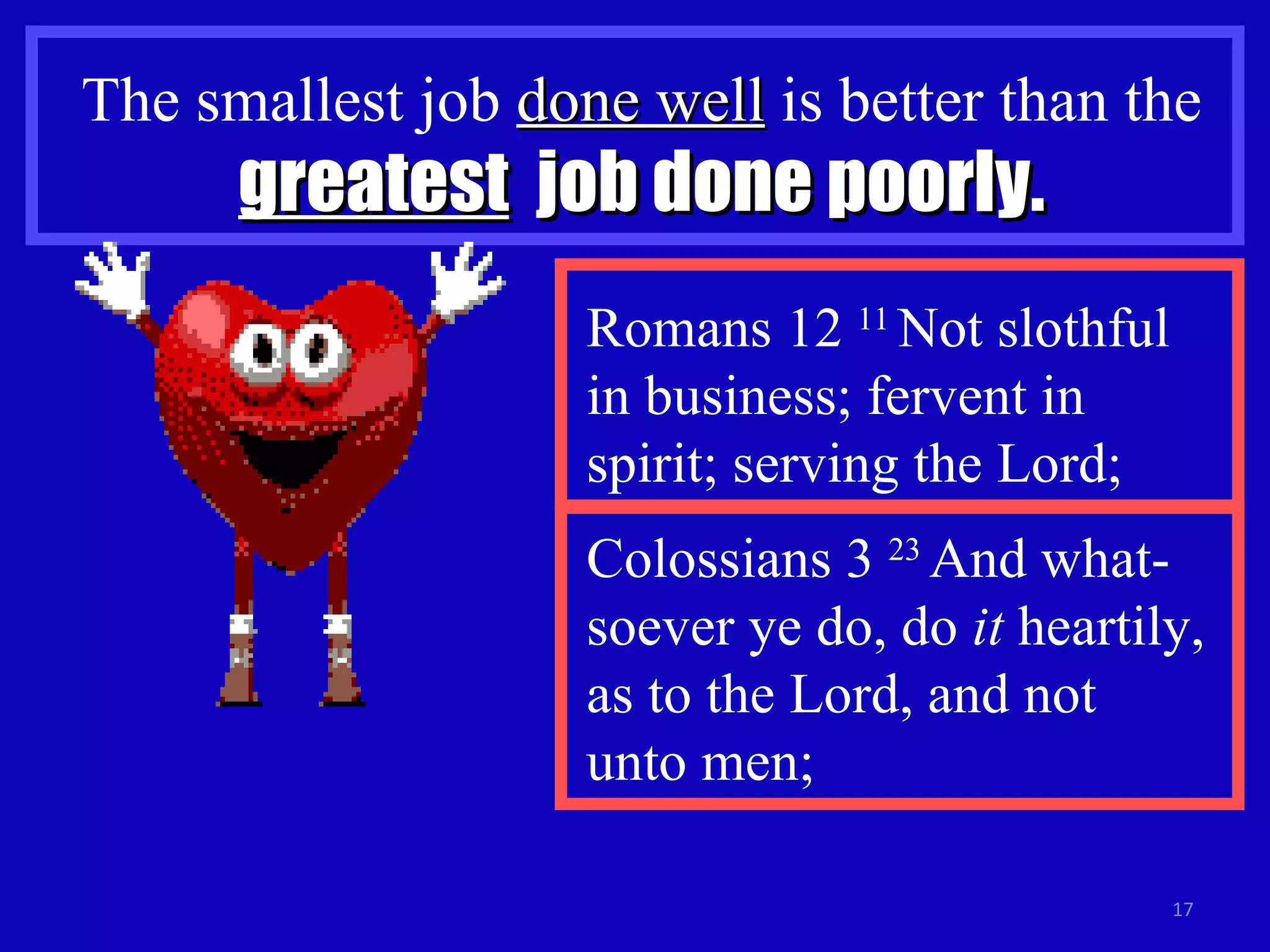 The smallest job  done well  is better than the  greatest   job done poorly. Colossians 3  23  And what-soever ye do, do  it  heartily, as to the Lord, and not  unto men; Romans 12  11  Not slothful in business; fervent in spirit; serving the Lord;  