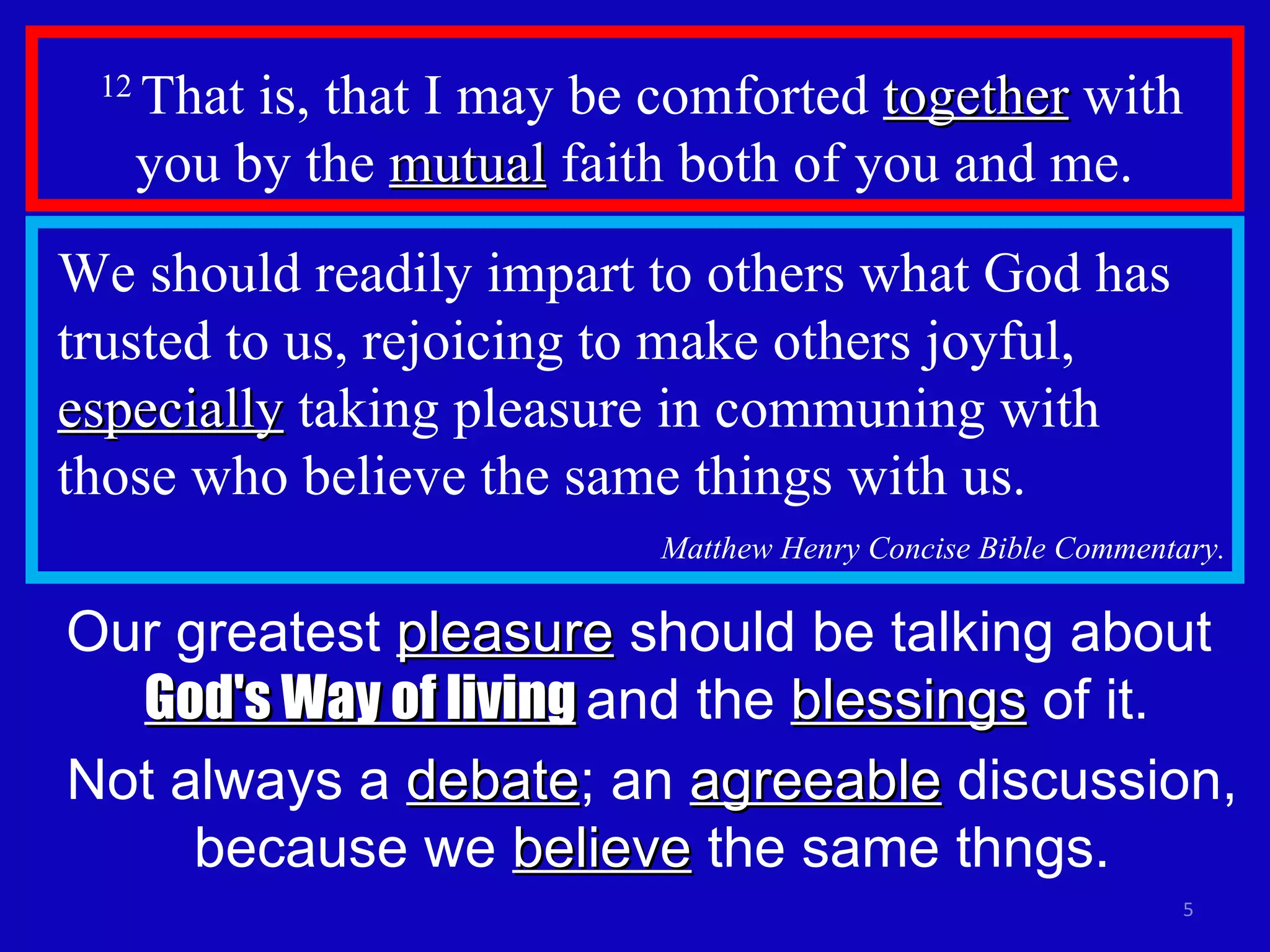 12  That is, that I may be comforted  together  with you by the  mutual  faith both of you and me.  We should readily impart to others what God has trusted to us, rejoicing to make others joyful,  especially  taking pleasure in communing with those who believe the same things with us.  Matthew Henry Concise Bible Commentary. Our greatest  pleasure  should be talking about  God's Way of living   and the  blessings  of it. Not always a  debate ; an  agreeable  discussion, because we  believe  the same thngs. 