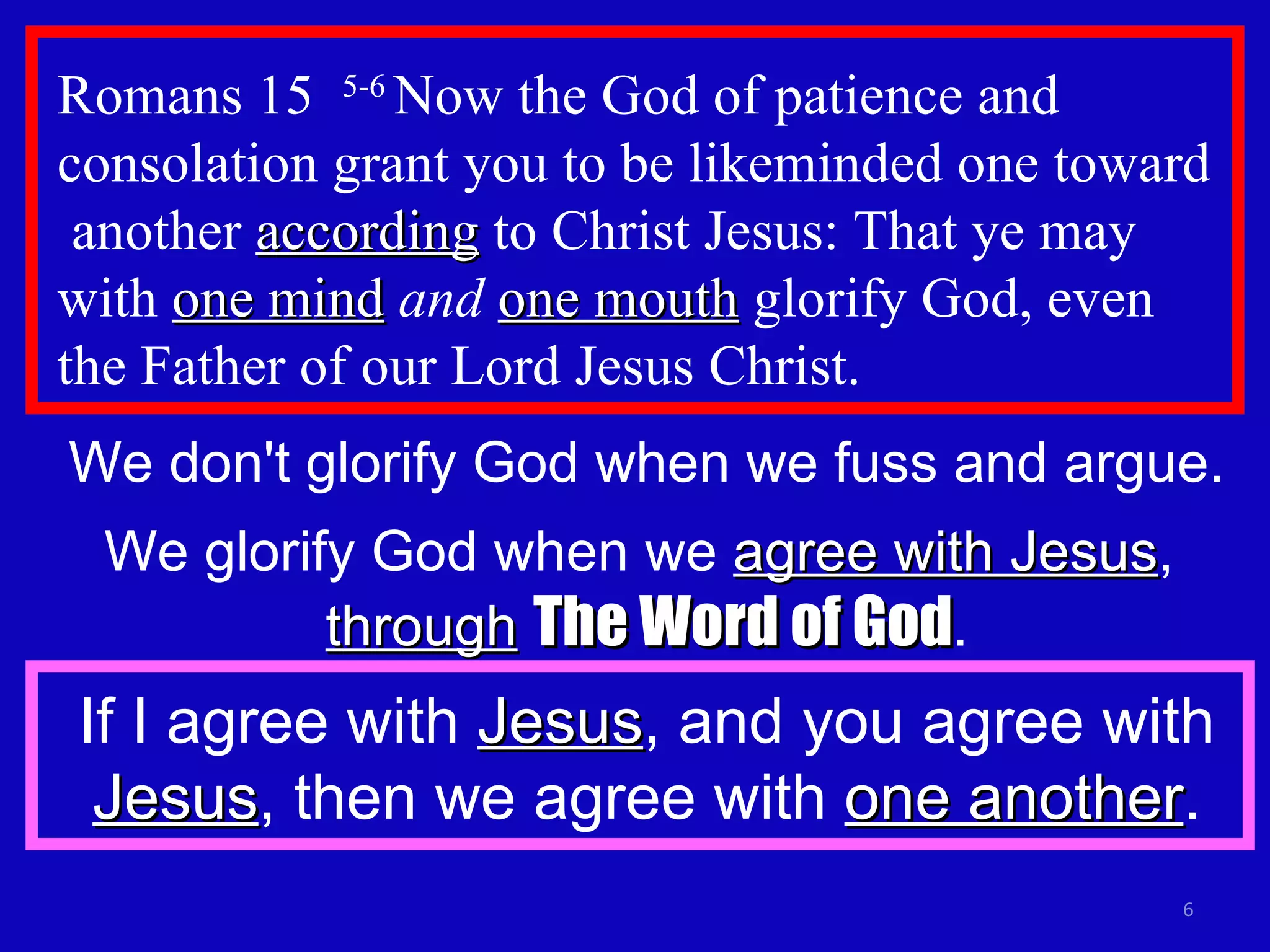 Romans 15  5-6  Now the God of patience and consolation grant you to be likeminded one toward  another  according  to Christ Jesus: That ye may with  one mind   and   one mouth  glorify God, even the Father of our Lord Jesus Christ. We don't glorify God when we fuss and argue. We glorify God when we  agree with Jesus ,  through   The Word of God . If I agree with  Jesus , and you agree with  Jesus , then we agree with  one another . 
