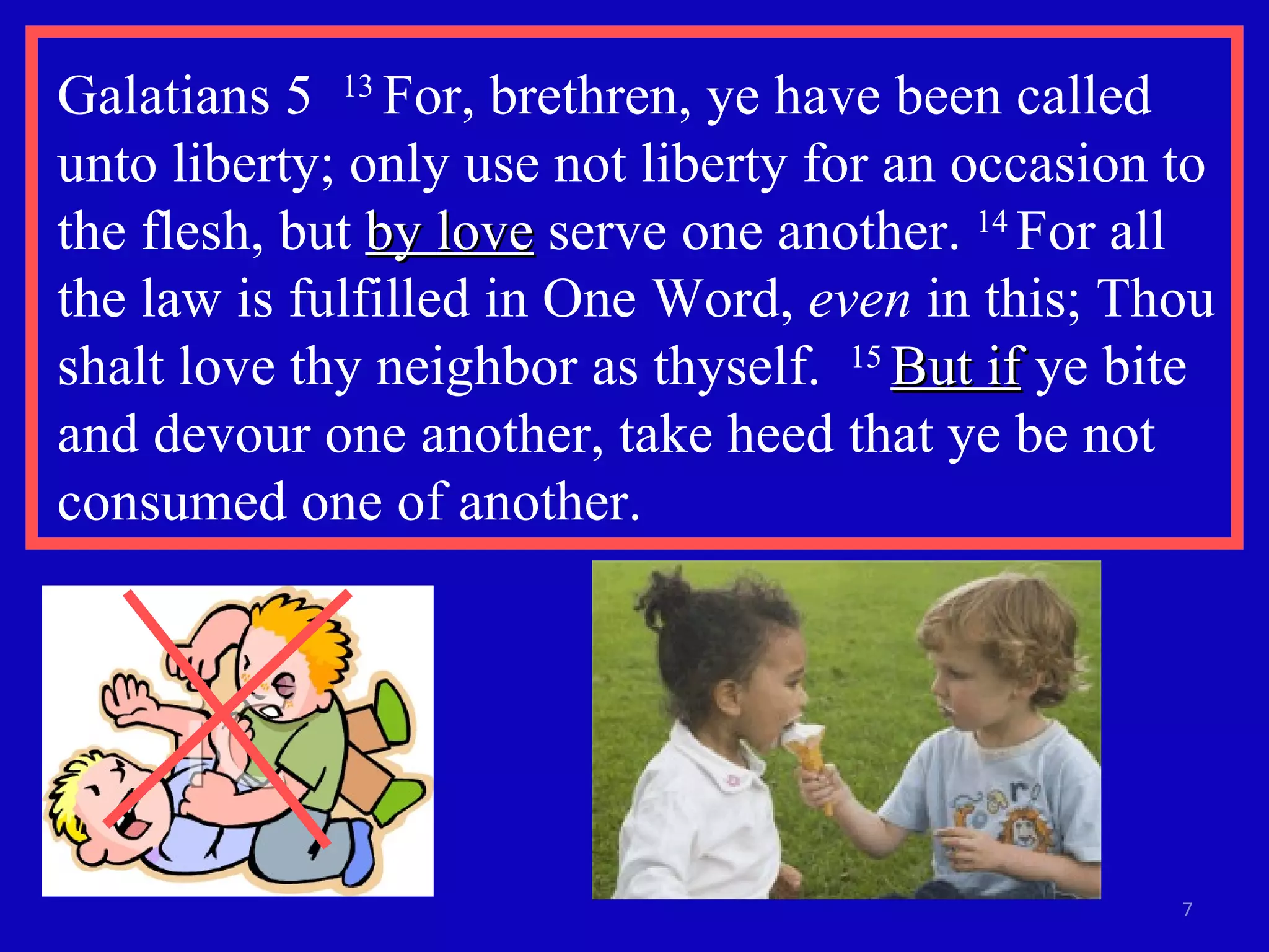 Galatians 5  13  For, brethren, ye have been called unto liberty; only use not liberty for an occasion to the flesh, but  by love  serve one another.  14  For all the law is fulfilled in One Word,  even  in this; Thou shalt love thy neighbor as thyself.  15  But if  ye bite and devour one another, take heed that ye be not consumed one of another. 