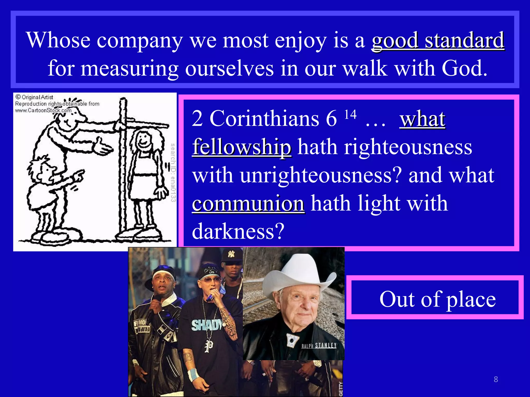 Whose company we most enjoy is a  good standard   for measuring ourselves in our walk with God. 2 Corinthians 6  14  …  what fellowship  hath righteousness with unrighteousness? and what  communion  hath light with darkness?  Out of place 