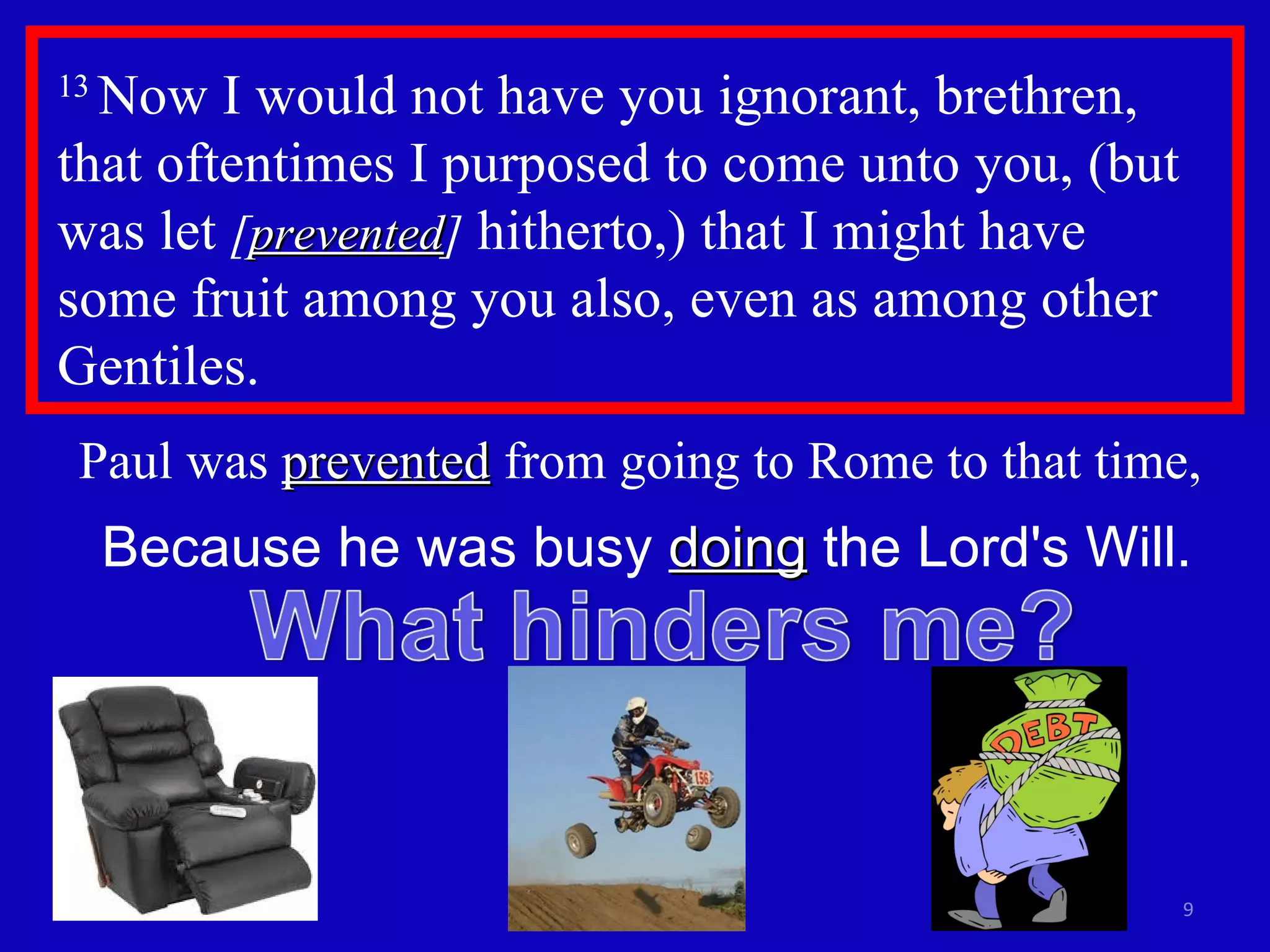 13  Now I would not have you ignorant, brethren, that oftentimes I purposed to come unto you, (but was let  [ prevented ]  hitherto,) that I might have  some fruit among you also, even as among other Gentiles.  Paul was  prevented  from going to Rome to that time,  Because he was busy  doing  the Lord's Will. 