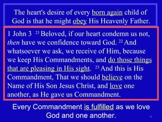 The heart's desire of every  born again  child of  God is that he might  obey  His Heavenly Father. 1 John 3  21  Beloved, if our heart condemn us not,  then  have we confidence toward God.  22  And whatsoever we ask, we receive of Him, because  we keep His Commandments, and  do those things that are pleasing in His sight .  23  And this is His Commandment, That we should  believe  on the Name of His Son Jesus Christ, and  love  one another, as He gave us Commandment. Every Commandment  is fulfilled  as we love God and one another. 