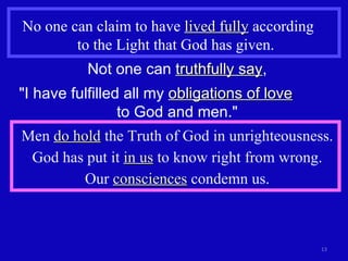 No one can claim to have  lived fully  according  to the Light that God has given. Not one can  truthfully say , "I have fulfilled all my  obligations of love   to God and men." Men  do hold  the Truth of God in unrighteousness. God has put it  in us  to know right from wrong. Our  consciences  condemn us. 