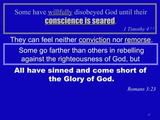 Some have  willfully  disobeyed God until their  conscience is seared . 1 Timothy 4  1-2 Some go farther than others in rebelling against the righteousness of God, but  All have sinned and come short of  the Glory of God. Romans 3:23 They can feel neither  conviction  nor  remorse . 