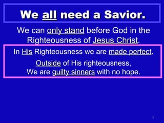 We  all  need a Savior. We can  only stand  before God in the Righteousness of  Jesus Christ . In  His  Righteousness we are  made perfect . Outside  of His righteousness, We are  guilty sinners  with no hope. 