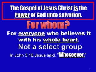 The Gospel of Jesus Christ  is  the  Power  of God unto salvation. For  everyone  who believes it with his  whole heart . In John 3:16 Jesus said,  " Whosoever. " 