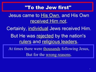 "To the Jew first" Jesus came to  His Own , and His Own  received Him not . Certainly,  individual  Jews received Him. But He was  rejected  by the nation's  rulers  and  religious leaders . At times there were  thousands  following Jesus, But for the  wrong reasons . 