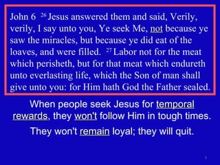 John 6  26  Jesus answered them and said, Verily, verily, I say unto you, Ye seek Me,  not  because ye saw the miracles, but because ye did eat of the loaves, and were filled.  27  Labor not for the meat which perisheth, but for that meat which endureth unto everlasting life, which the Son of man shall give unto you: for Him hath God the Father sealed. When people seek Jesus for  temporal rewards , they  won't  follow Him in tough times. They won't  remain  loyal; they will quit. 