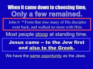 When it came down to choosing time, John 6  66  From that  time  many of His disciples went back, and walked no more with Him. Jesus came -- to the Jew first and  also to the Greek . We have the  same opportunity  as the Jews. Most people  stoop  at standing time. 