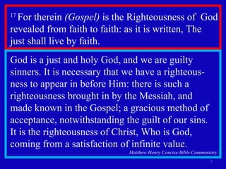 17  For therein  (Gospel)  is the Righteousness of  God revealed from faith to faith: as it is written, The  just shall live by faith.  God is a just and holy God, and we are guilty sinners. It is necessary that we have a righteous-ness to appear in before Him: there is such a righteousness brought in by the Messiah, and  made known in the Gospel; a gracious method of acceptance, notwithstanding the guilt of our sins.  It is the righteousness of Christ, Who is God, coming from a satisfaction of infinite value.  Matthew Henry Concise Bible Commentary. 